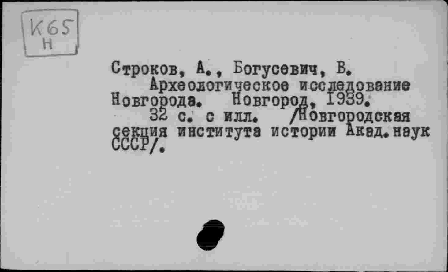 ﻿К 6 S’
? J
Строков, А,, Богусевич, В,
Археологическое исследование
Новгороде. Новгород, 1939.
32 с. с илл» /новгородская geKÿHH института истории Акад»наук